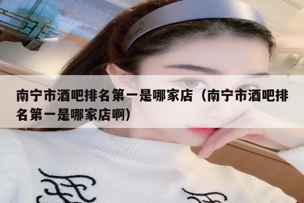南宁市酒吧排名第一是哪家店（南宁市酒吧排名第一是哪家店啊）