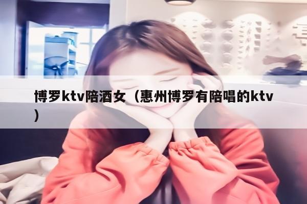 博罗ktv陪酒女（惠州博罗有陪唱的ktv）