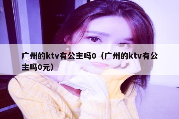 广州的ktv有公主吗0（广州的ktv有公主吗0元）