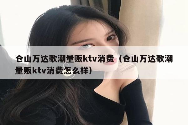 仓山万达歌潮量贩ktv消费（仓山万达歌潮量贩ktv消费怎么样）