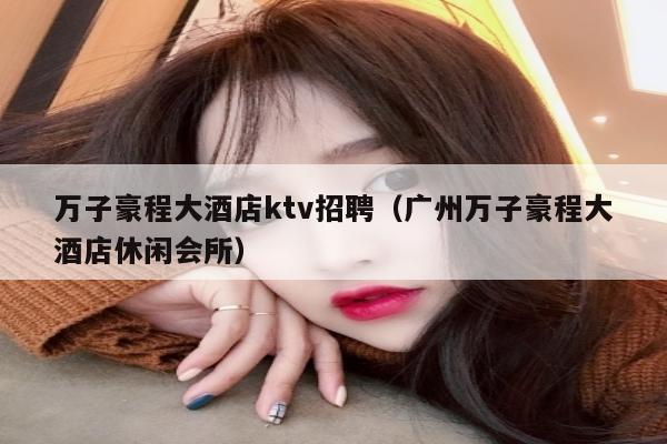 万子豪程大酒店ktv招聘（广州万子豪程大酒店休闲会所）