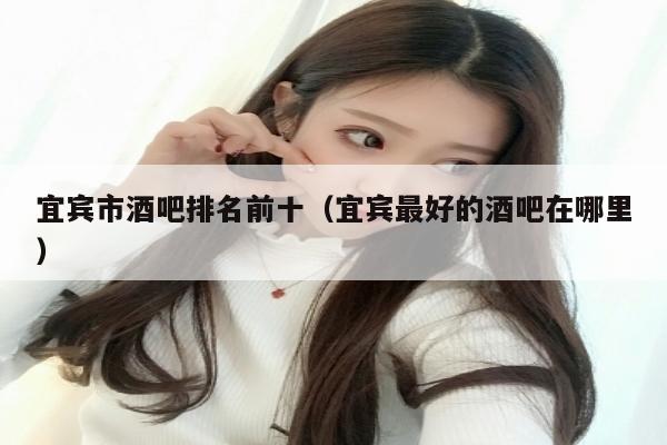 宜宾市酒吧排名前十（宜宾最好的酒吧在哪里）
