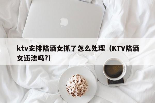 ktv安排陪酒女抓了怎么处理（KTV陪酒女违法吗?）