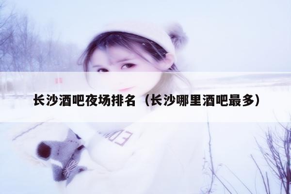 长沙酒吧夜场排名（长沙哪里酒吧最多）