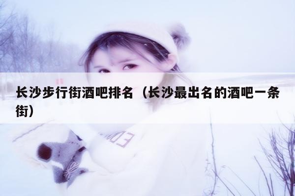 长沙步行街酒吧排名（长沙最出名的酒吧一条街）