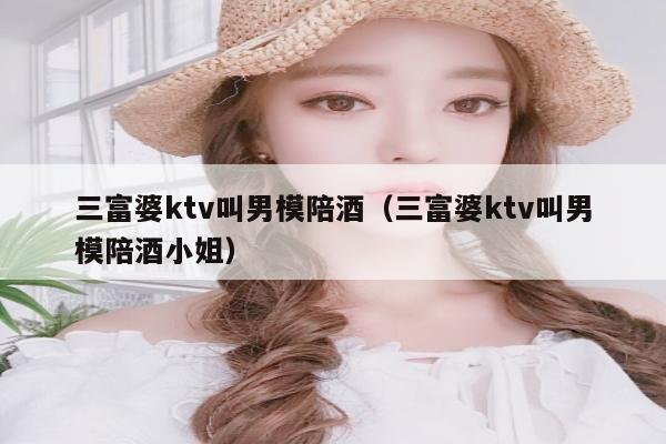 三富婆ktv叫男模陪酒（三富婆ktv叫男模陪酒小姐）