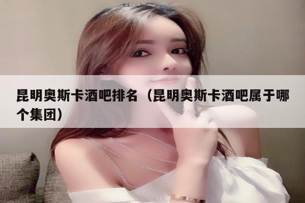 昆明奥斯卡酒吧排名（昆明奥斯卡酒吧属于哪个集团）