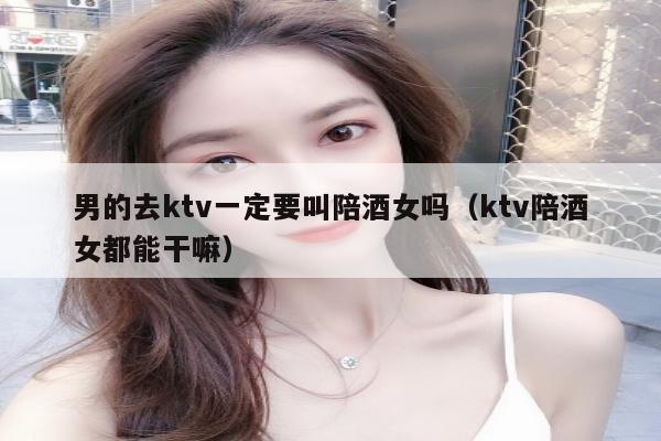 男的去ktv一定要叫陪酒女吗（ktv陪酒女都能干嘛）