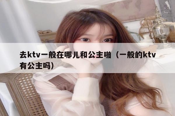 去ktv一般在哪儿和公主啪（一般的ktv有公主吗）