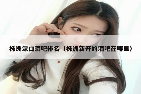 株洲渌口酒吧排名（株洲新开的酒吧在哪里）