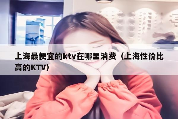 上海最便宜的ktv在哪里消费（上海性价比高的KTV）