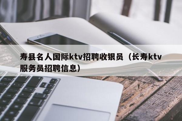 寿县名人国际ktv招聘收银员（长寿ktv服务员招聘信息）