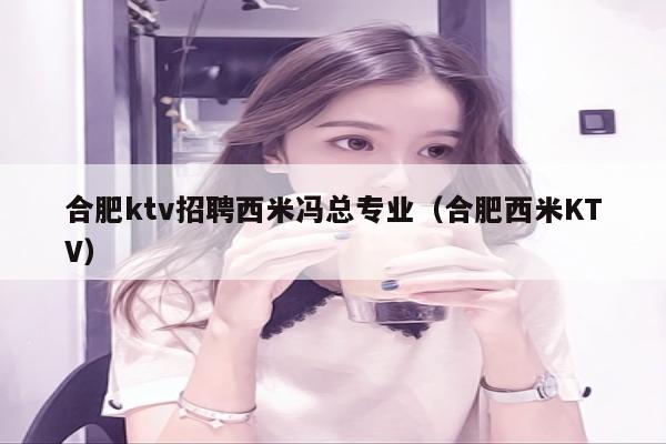 合肥ktv招聘西米冯总专业（合肥西米KTV）