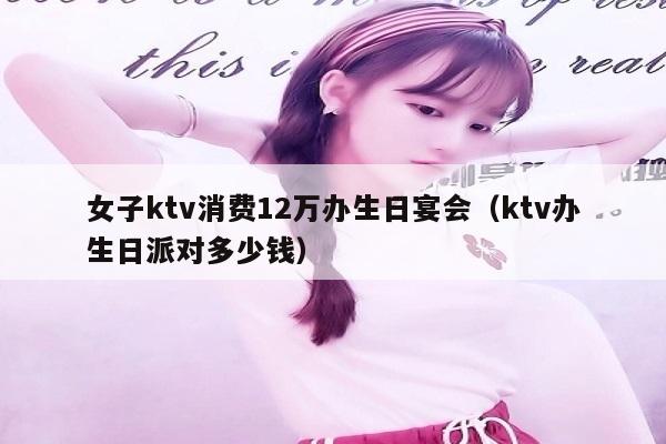 女子ktv消费12万办生日宴会（ktv办生日派对多少钱）