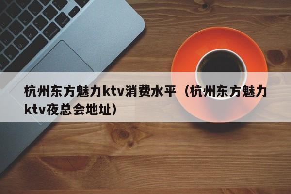 杭州东方魅力ktv消费水平（杭州东方魅力ktv夜总会地址）