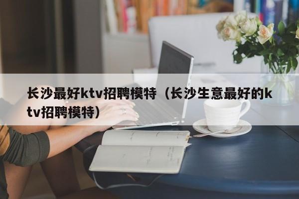 长沙最好ktv招聘模特（长沙生意最好的ktv招聘模特）