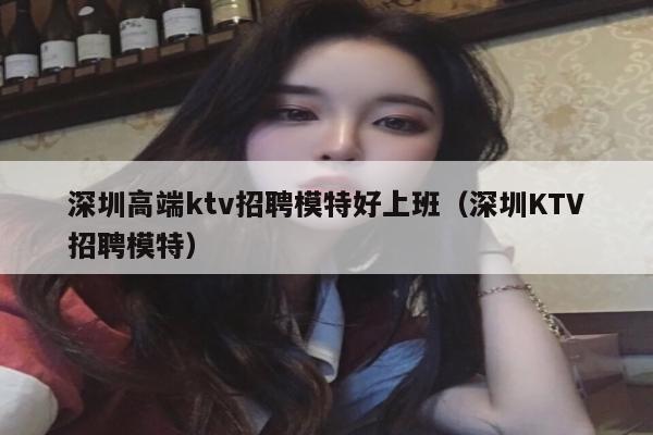 深圳高端ktv招聘模特好上班（深圳KTV招聘模特）