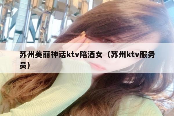 苏州美丽神话ktv陪酒女（苏州ktv服务员）