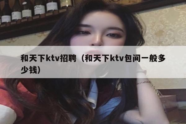 和天下ktv招聘（和天下ktv包间一般多少钱）