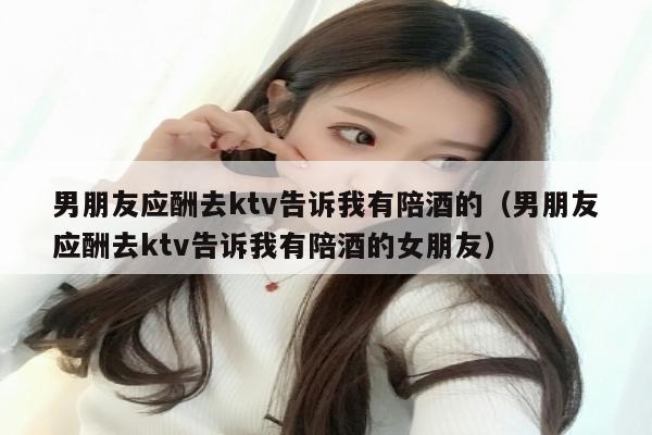 男朋友应酬去ktv告诉我有陪酒的（男朋友应酬去ktv告诉我有陪酒的女朋友）