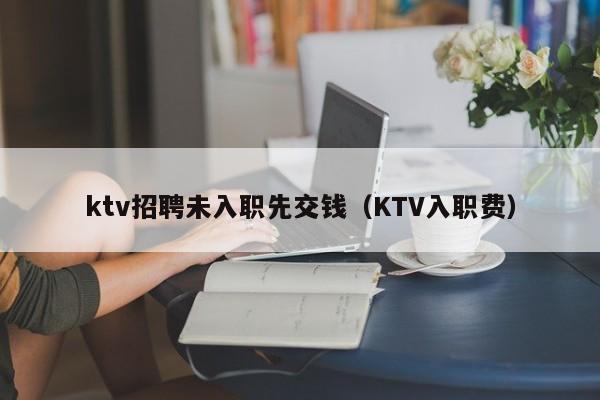 ktv招聘未入职先交钱（KTV入职费）