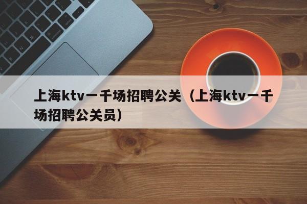 上海ktv一千场招聘公关（上海ktv一千场招聘公关员）