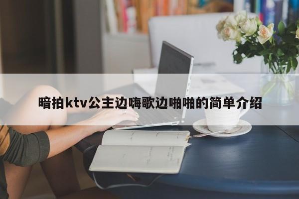 暗拍ktv公主边嗨歌边啪啪的简单介绍