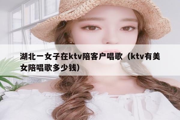 湖北一女子在ktv陪客户唱歌（ktv有美女陪唱歌多少钱）