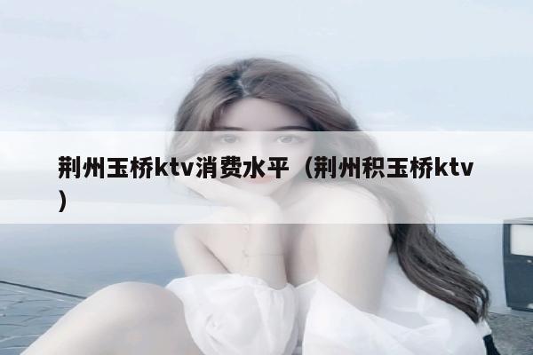 荆州玉桥ktv消费水平（荆州积玉桥ktv）