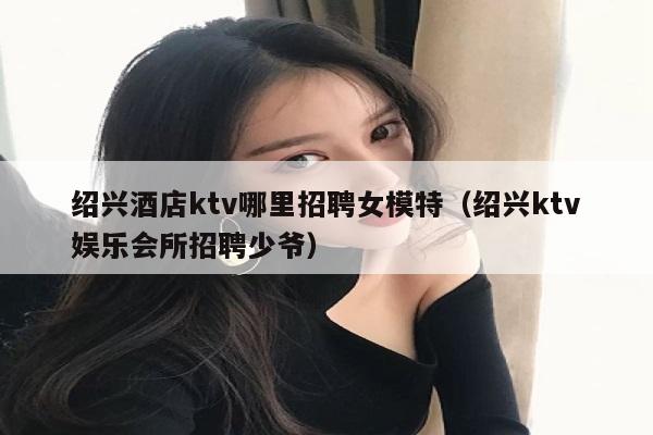 绍兴酒店ktv哪里招聘女模特（绍兴ktv娱乐会所招聘少爷）
