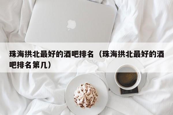 珠海拱北最好的酒吧排名（珠海拱北最好的酒吧排名第几）