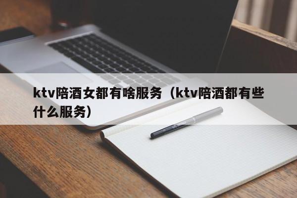 ktv陪酒女都有啥服务（ktv陪酒都有些什么服务）