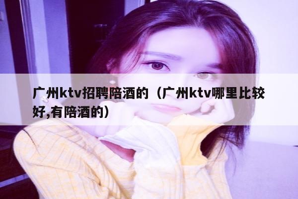 广州ktv招聘陪酒的（广州ktv哪里比较好,有陪酒的）
