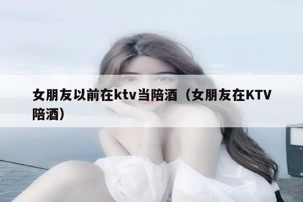 女朋友以前在ktv当陪酒（女朋友在KTV陪酒）