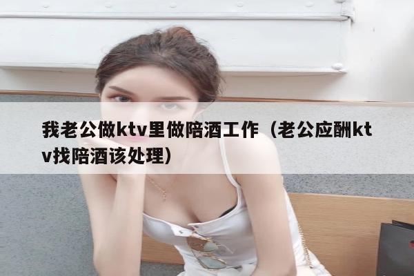 我老公做ktv里做陪酒工作（老公应酬ktv找陪酒该处理）
