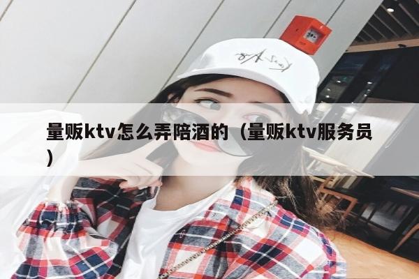 量贩ktv怎么弄陪酒的（量贩ktv服务员）