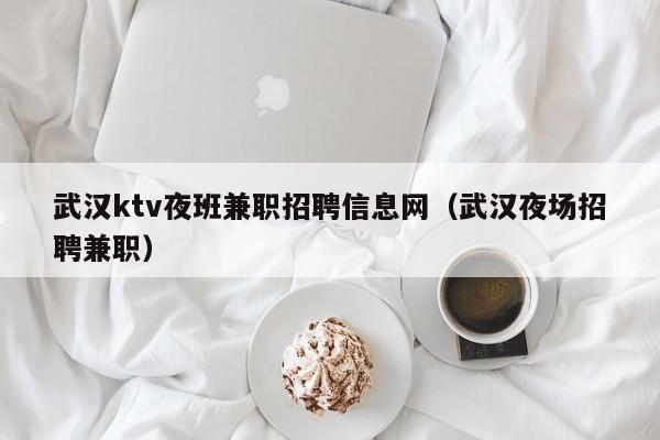 武汉ktv夜班兼职招聘信息网（武汉夜场招聘兼职）