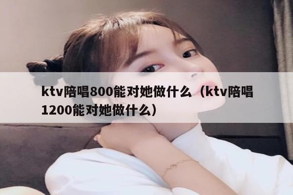 ktv陪唱800能对她做什么（ktv陪唱1200能对她做什么）