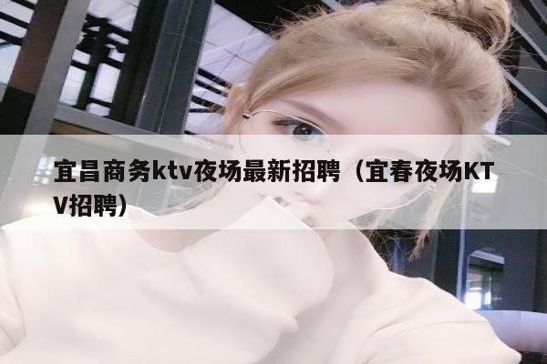 宜昌商务ktv夜场最新招聘（宜春夜场KTV招聘）