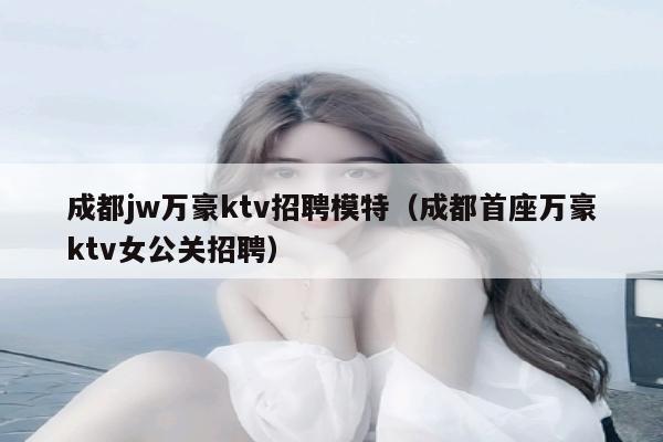 成都jw万豪ktv招聘模特（成都首座万豪ktv女公关招聘）