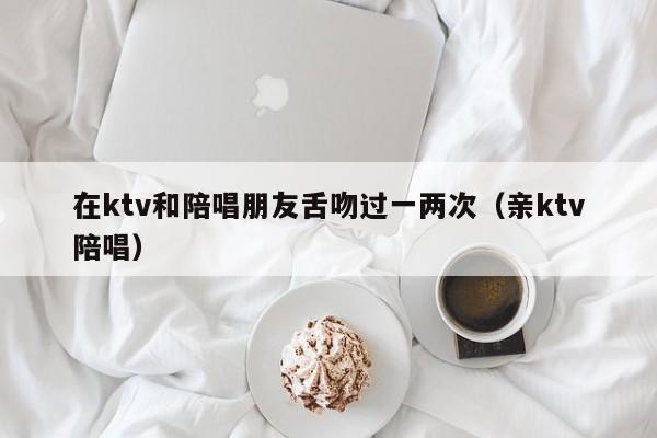 在ktv和陪唱朋友舌吻过一两次（亲ktv陪唱）