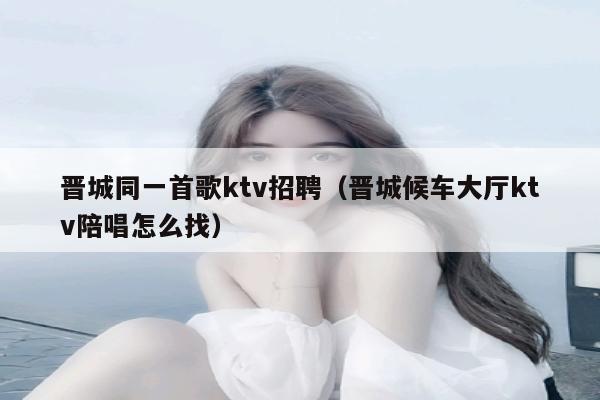 晋城同一首歌ktv招聘（晋城候车大厅ktv陪唱怎么找）