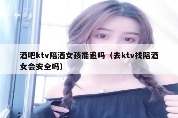 酒吧ktv陪酒女孩能追吗（去ktv找陪酒女会安全吗）