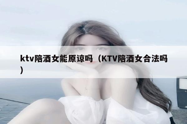 ktv陪酒女能原谅吗（KTV陪酒女合法吗）