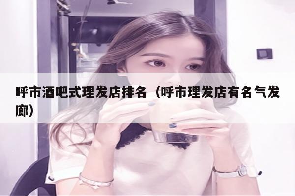 呼市酒吧式理发店排名（呼市理发店有名气发廊）