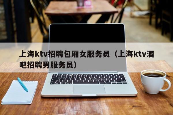 上海ktv招聘包厢女服务员（上海ktv酒吧招聘男服务员）