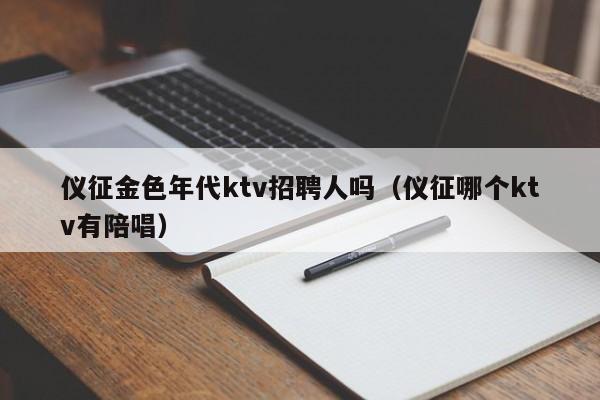 仪征金色年代ktv招聘人吗（仪征哪个ktv有陪唱）