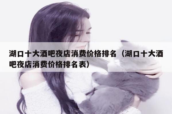 湖口十大酒吧夜店消费价格排名（湖口十大酒吧夜店消费价格排名表）