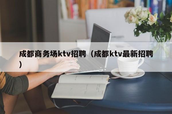 成都商务场ktv招聘（成都ktv最新招聘）