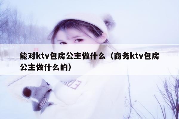 能对ktv包房公主做什么（商务ktv包房公主做什么的）